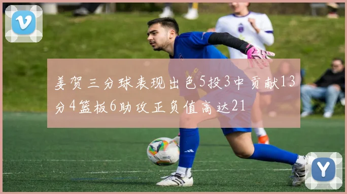 姜贺三分球表现出色5投3中贡献13分4篮板6助攻正负值高达21