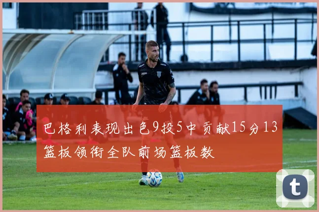 巴格利表现出色9投5中贡献15分13篮板领衔全队前场篮板数