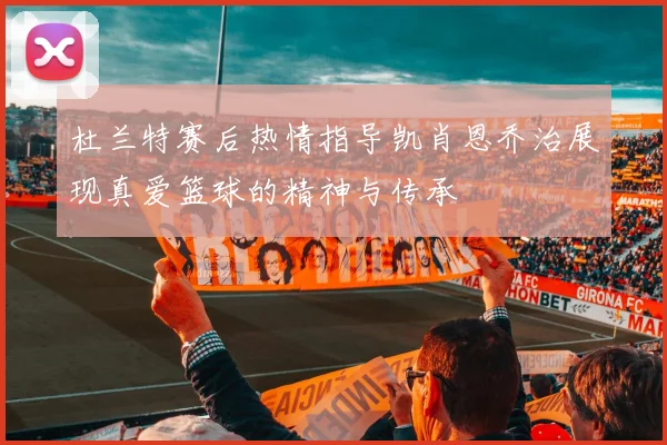 杜兰特赛后热情指导凯肖恩乔治展现真爱篮球的精神与传承