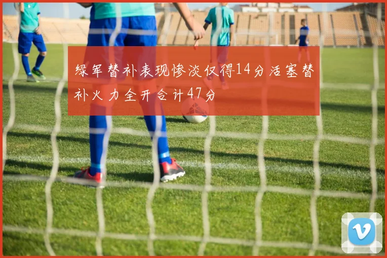 绿军替补表现惨淡仅得14分活塞替补火力全开合计47分