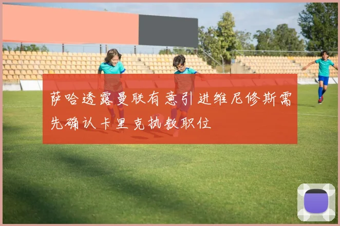 萨哈透露曼联有意引进维尼修斯需先确认卡里克执教职位