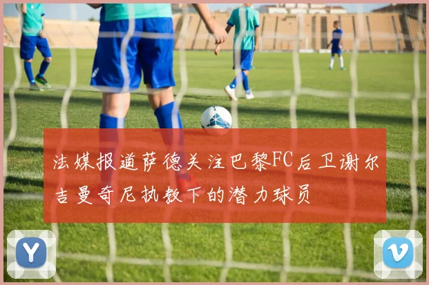 法媒报道萨德关注巴黎FC后卫谢尔吉曼奇尼执教下的潜力球员