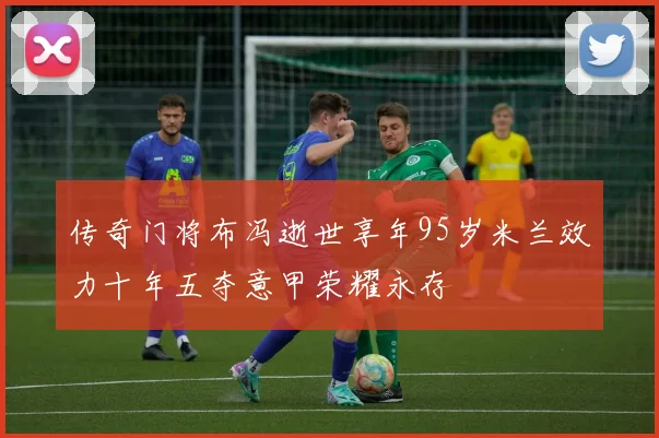 传奇门将布冯逝世享年95岁米兰效力十年五夺意甲荣耀永存