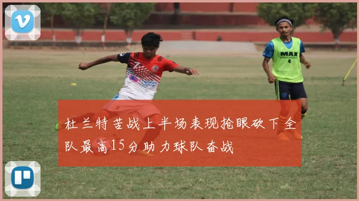 杜兰特苦战上半场表现抢眼砍下全队最高15分助力球队奋战
