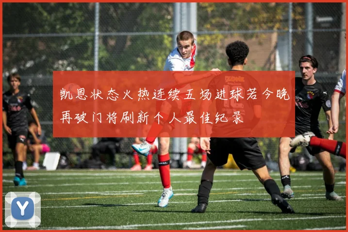 凯恩状态火热连续五场进球若今晚再破门将刷新个人最佳纪录