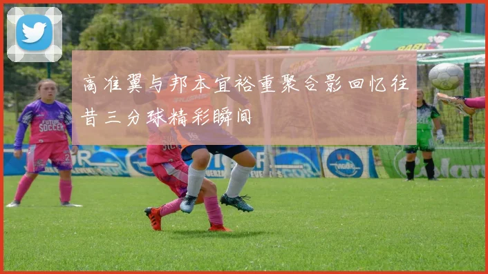 高准翼与邦本宜裕重聚合影回忆往昔三分球精彩瞬间