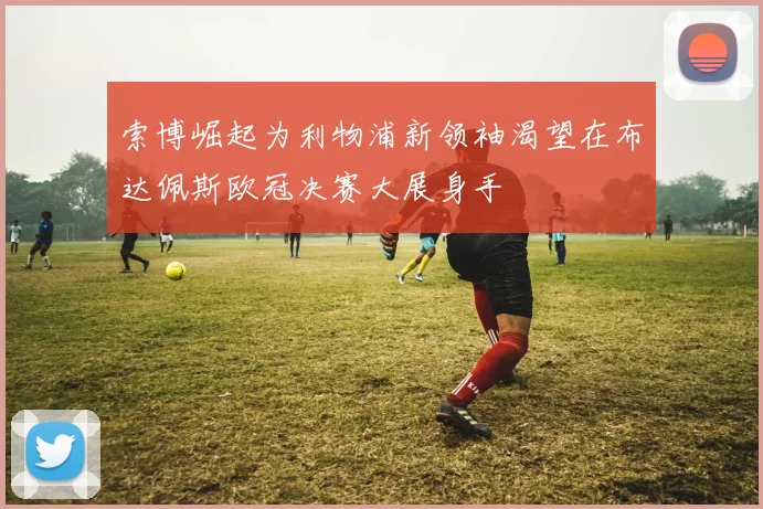 索博崛起为利物浦新领袖渴望在布达佩斯欧冠决赛大展身手