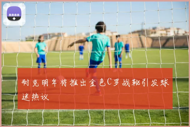 耐克明年将推出金色C罗战靴引发球迷热议