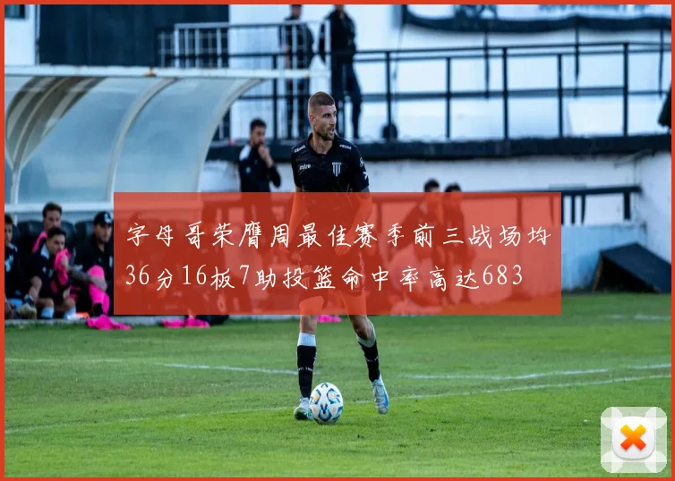 字母哥荣膺周最佳赛季前三战场均36分16板7助投篮命中率高达683