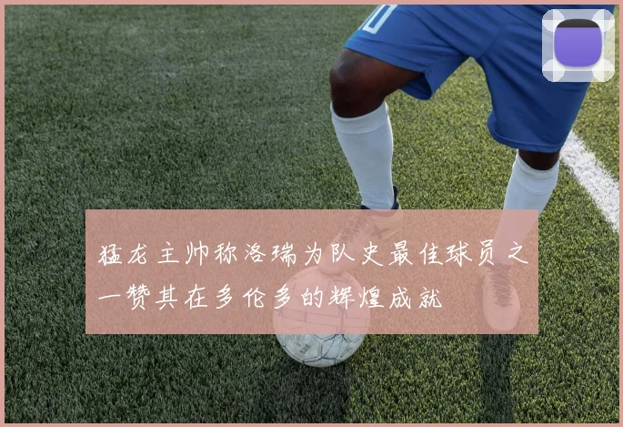 猛龙主帅称洛瑞为队史最佳球员之一赞其在多伦多的辉煌成就