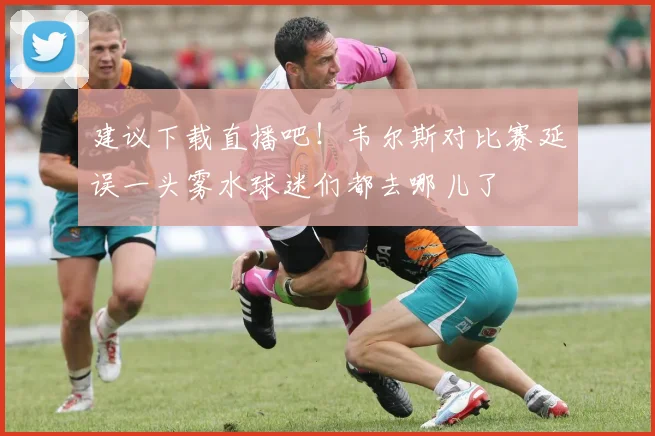 建议下载直播吧！韦尔斯对比赛延误一头雾水球迷们都去哪儿了