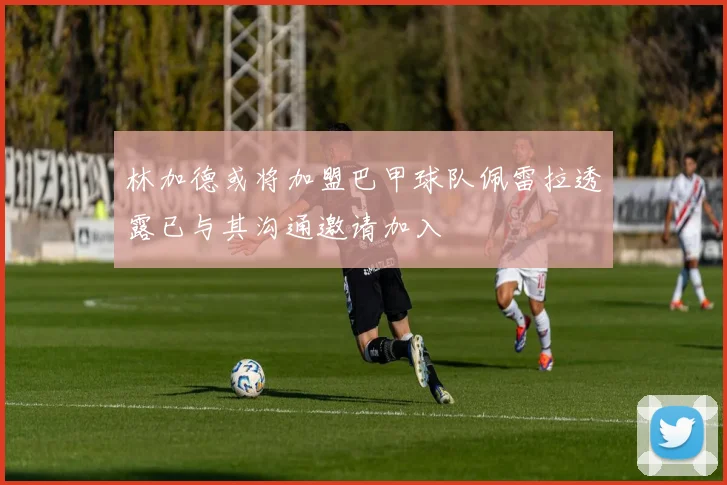 林加德或将加盟巴甲球队佩雷拉透露已与其沟通邀请加入