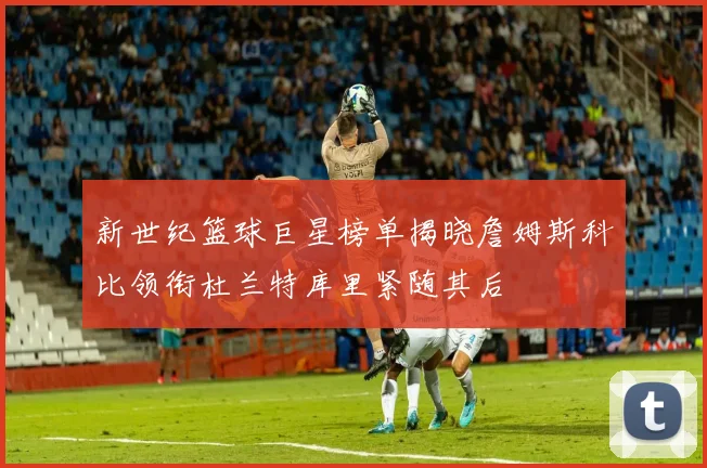 新世纪篮球巨星榜单揭晓詹姆斯科比领衔杜兰特库里紧随其后