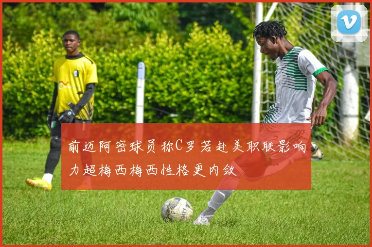 前迈阿密球员称C罗若赴美职联影响力超梅西梅西性格更内敛