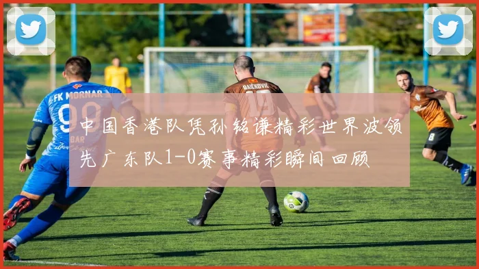 中国香港队凭孙铭谦精彩世界波领先广东队1-0赛事精彩瞬间回顾