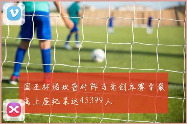 国王杯诺坎普对阵马竞创本赛季最高上座纪录达45399人