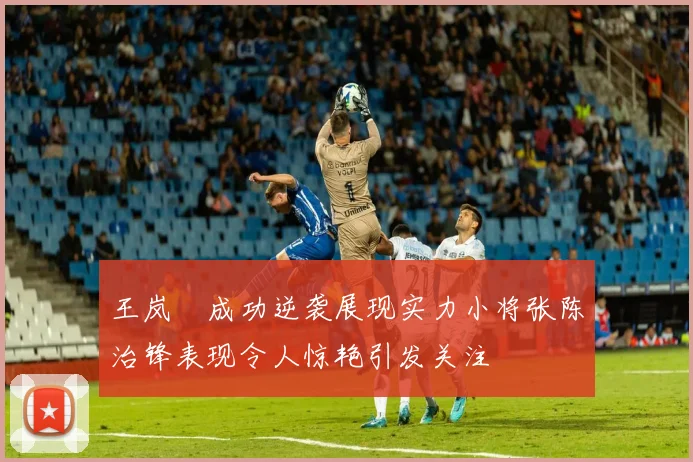 王岚嵚成功逆袭展现实力小将张陈治锋表现令人惊艳引发关注