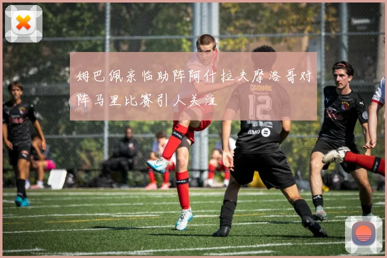 姆巴佩亲临助阵阿什拉夫摩洛哥对阵马里比赛引人关注