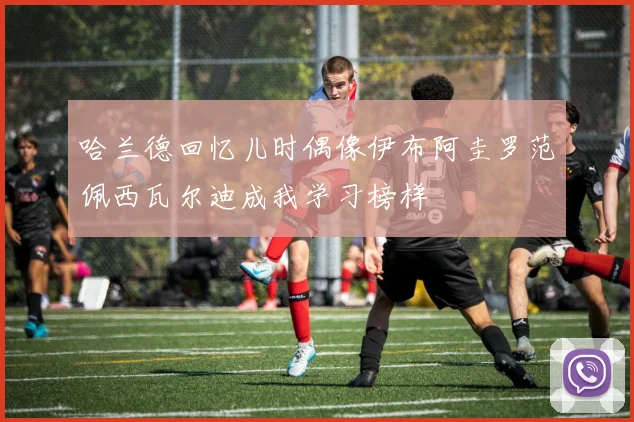 哈兰德回忆儿时偶像伊布阿圭罗范佩西瓦尔迪成我学习榜样