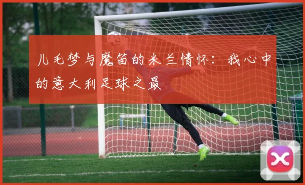 儿毛梦与魔笛的米兰情怀：我心中的意大利足球之最