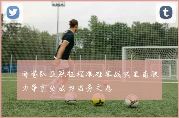 海港队亚冠征程艰难客战武里南联力争首分成为当务之急