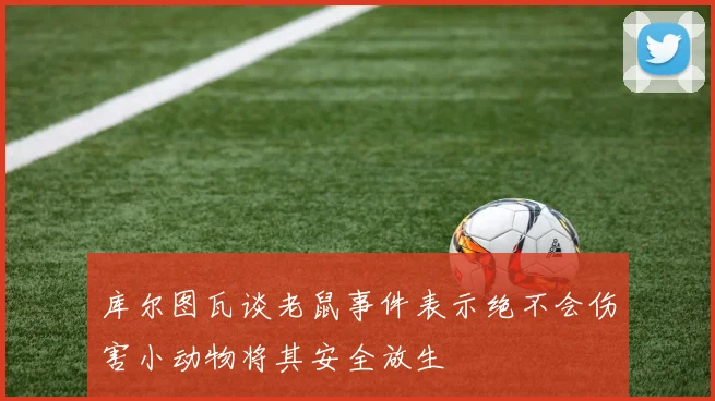 库尔图瓦谈老鼠事件表示绝不会伤害小动物将其安全放生