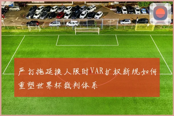 严打拖延换人限时VAR扩权新规如何重塑世界杯裁判体系