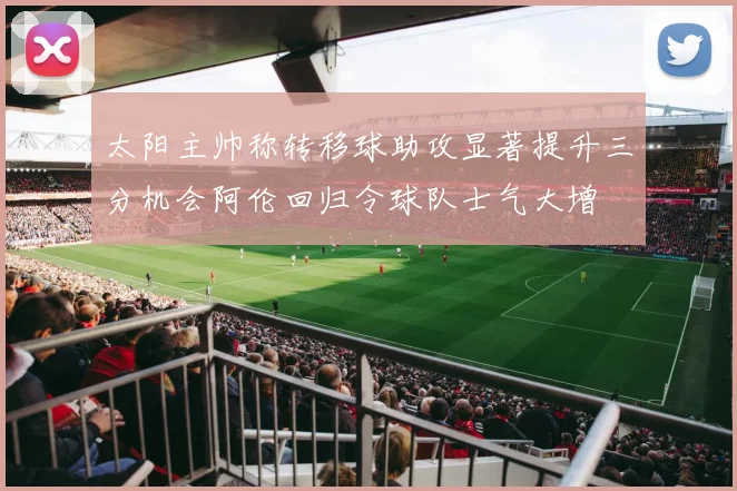 太阳主帅称转移球助攻显著提升三分机会阿伦回归令球队士气大增