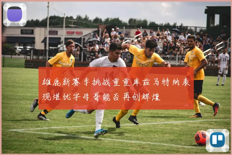 雄鹿新赛季挑战重重库兹马特纳表现堪忧字母哥能否再创辉煌