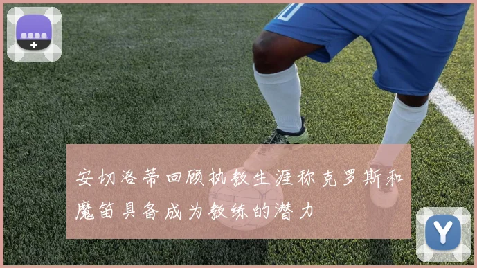 安切洛蒂回顾执教生涯称克罗斯和魔笛具备成为教练的潜力
