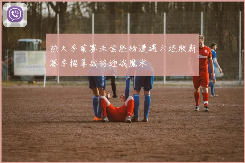 热火季前赛未尝胜绩遭遇六连败新赛季揭幕战将迎战魔术