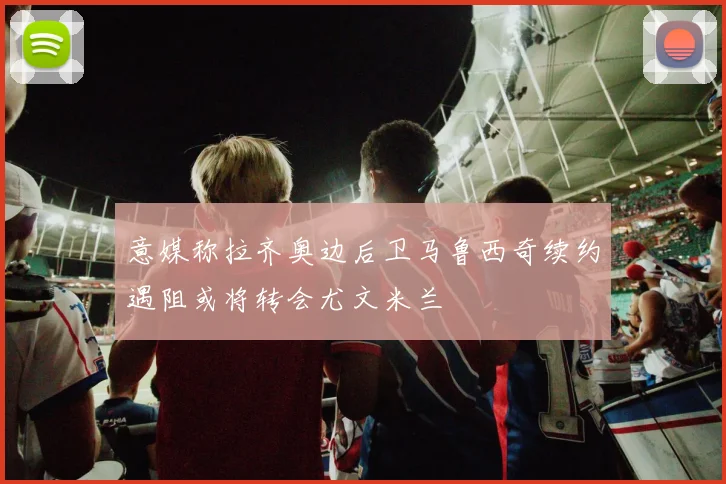意媒称拉齐奥边后卫马鲁西奇续约遇阻或将转会尤文米兰