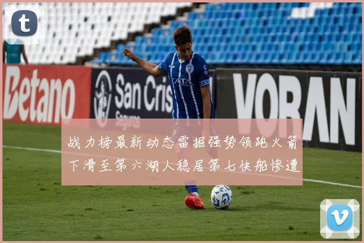 战力榜最新动态雷掘强势领跑火箭下滑至第六湖人稳居第七快船惨遭重创跌至二十七位