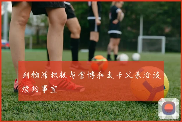 利物浦积极与索博和麦卡父亲洽谈续约事宜