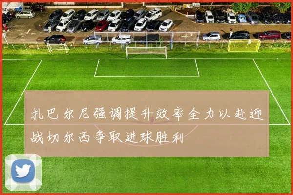 扎巴尔尼强调提升效率全力以赴迎战切尔西争取进球胜利