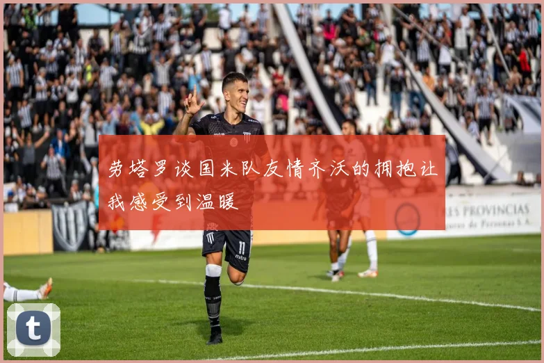 劳塔罗谈国米队友情齐沃的拥抱让我感受到温暖