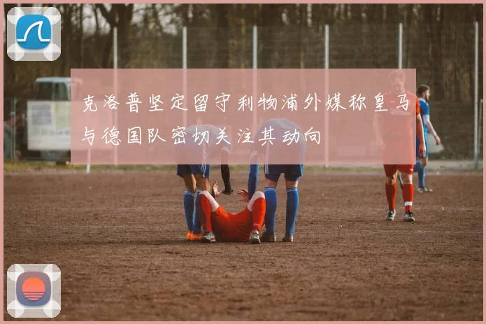 克洛普坚定留守利物浦外媒称皇马与德国队密切关注其动向