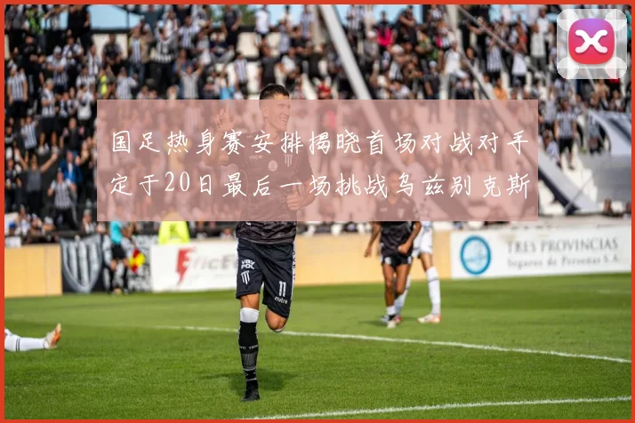 国足热身赛安排揭晓首场对战对手定于20日最后一场挑战乌兹别克斯坦