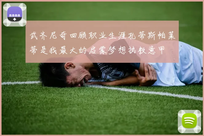 武齐尼奇回顾职业生涯孔蒂斯帕莱蒂是我最大的启蒙梦想执教意甲