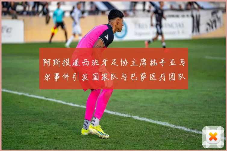 阿斯报道西班牙足协主席插手亚马尔事件引发国家队与巴萨医疗团队矛盾