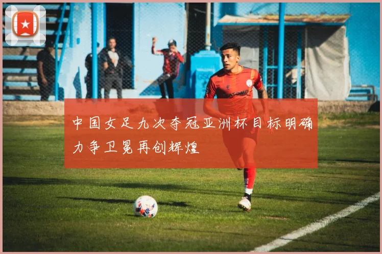 中国女足九次夺冠亚洲杯目标明确力争卫冕再创辉煌