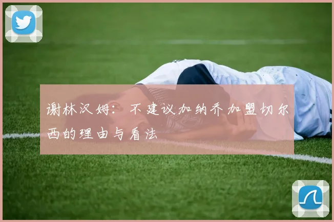 谢林汉姆：不建议加纳乔加盟切尔西的理由与看法