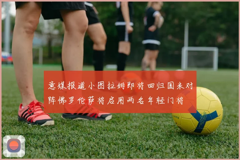 意媒报道小图拉姆即将回归国米对阵佛罗伦萨将启用两名年轻门将
