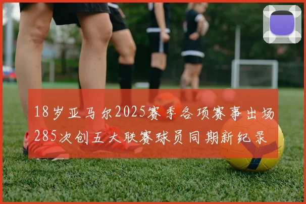 18岁亚马尔2025赛季各项赛事出场285次创五大联赛球员同期新纪录