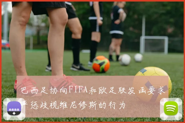 巴西足协向FIFA和欧足联发函要求严惩歧视维尼修斯的行为