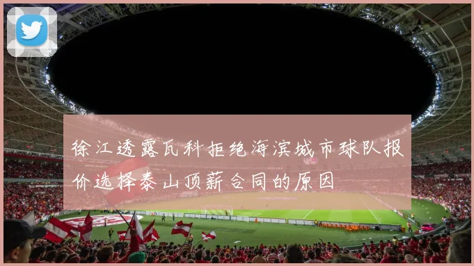 徐江透露瓦科拒绝海滨城市球队报价选择泰山顶薪合同的原因
