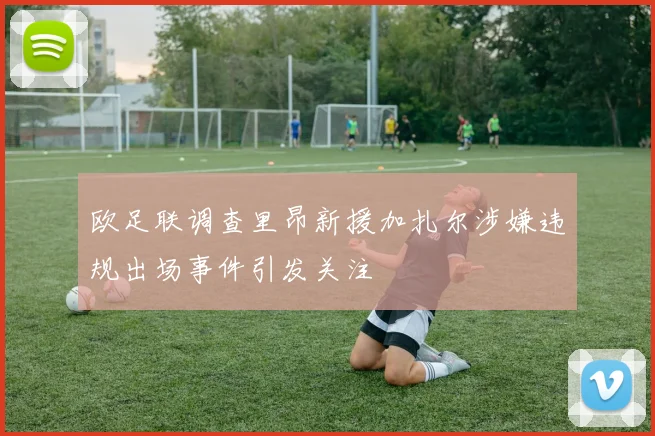 欧足联调查里昂新援加扎尔涉嫌违规出场事件引发关注