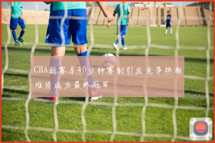 CBA新赛季40分钟赛制引发竞争热潮谁将成为最终冠军