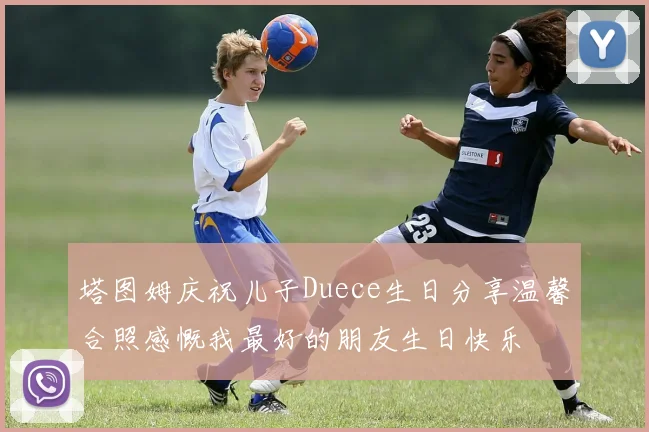 塔图姆庆祝儿子Duece生日分享温馨合照感慨我最好的朋友生日快乐