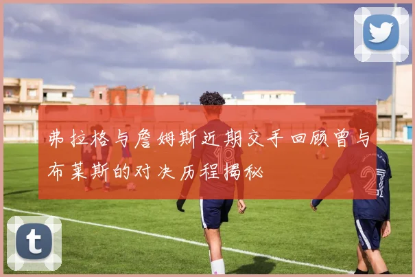 弗拉格与詹姆斯近期交手回顾曾与布莱斯的对决历程揭秘